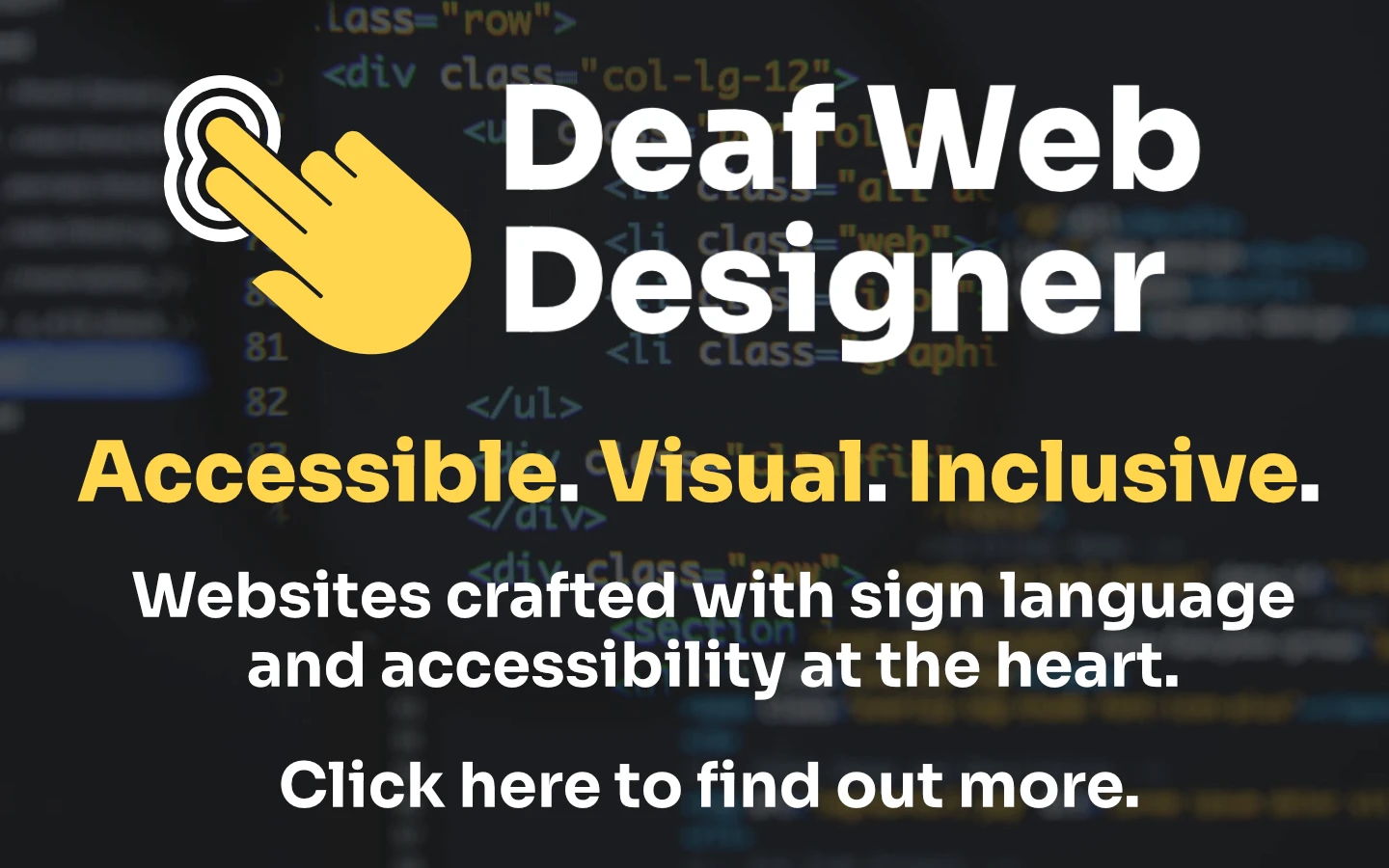 A graphic with the text: "Deaf Web Designer. Accessible. Visual. Inclusive. Websites crafted with sign language and accessibility at the heart. Click here to find out more." Code is in the background.